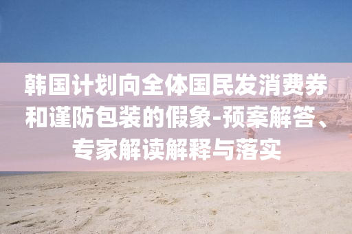 韓國計(jì)劃向全體國民發(fā)消費(fèi)券和謹(jǐn)防包裝的假象-預(yù)案解答、專家解讀解釋與落實(shí)