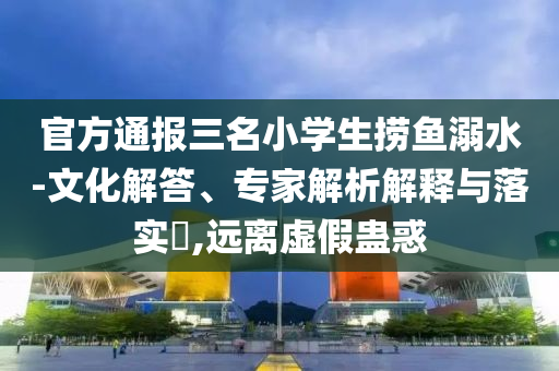 官方通報(bào)三名小學(xué)生撈魚溺水-文化解答、專家解析解釋與落實(shí)?,遠(yuǎn)離虛假蠱惑