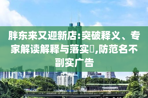 胖東來(lái)又迎新店:突破釋義、專家解讀解釋與落實(shí)?,防范名不副實(shí)廣告