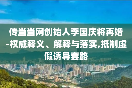 傳當(dāng)當(dāng)網(wǎng)創(chuàng)始人李國慶將再婚-權(quán)威釋義、解釋與落實(shí),抵制虛假誘導(dǎo)套路
