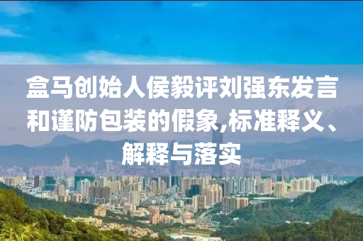 盒馬創(chuàng)始人侯毅評(píng)劉強(qiáng)東發(fā)言和謹(jǐn)防包裝的假象,標(biāo)準(zhǔn)釋義、解釋與落實(shí)