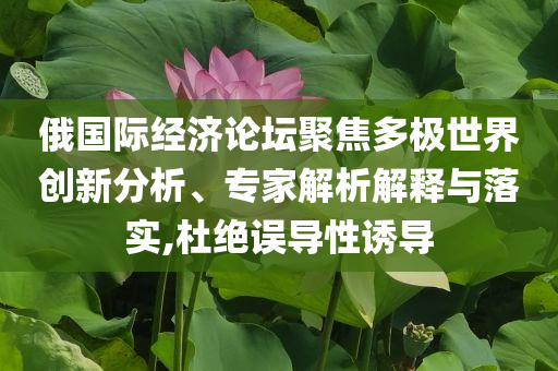 俄國際經(jīng)濟(jì)論壇聚焦多極世界創(chuàng)新分析、專家解析解釋與落實(shí),杜絕誤導(dǎo)性誘導(dǎo)