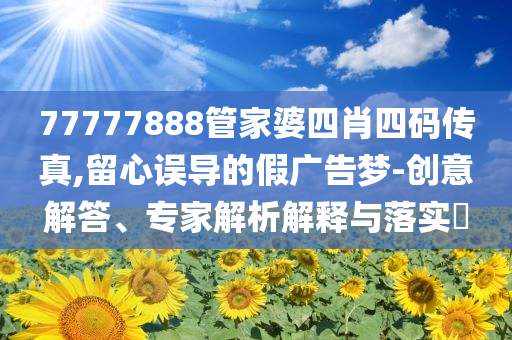 77777888管家婆四肖四碼傳真,留心誤導(dǎo)的假廣告夢-創(chuàng)意解答、專家解析解釋與落實?