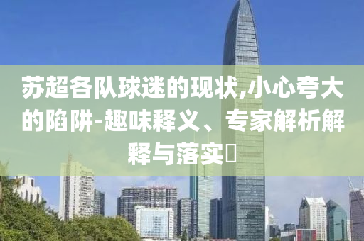 蘇超各隊球迷的現(xiàn)狀,小心夸大的陷阱-趣味釋義、專家解析解釋與落實?