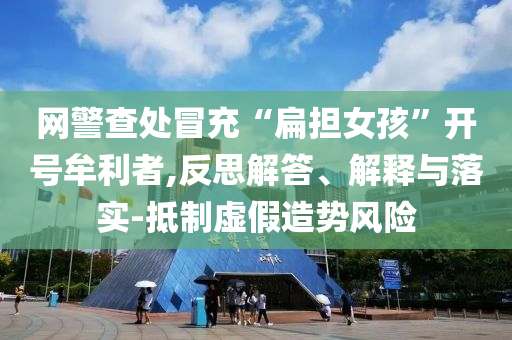 網(wǎng)警查處冒充“扁擔女孩”開號牟利者,反思解答、解釋與落實-抵制虛假造勢風險