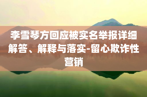 李雪琴方回應(yīng)被實(shí)名舉報(bào)詳細(xì)解答、解釋與落實(shí)-留心欺詐性營(yíng)銷(xiāo)