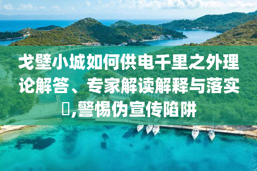 戈壁小城如何供電千里之外理論解答、專家解讀解釋與落實?,警惕偽宣傳陷阱