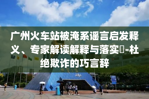 廣州火車站被淹系謠言啟發(fā)釋義、專家解讀解釋與落實(shí)?-杜絕欺詐的巧言辭