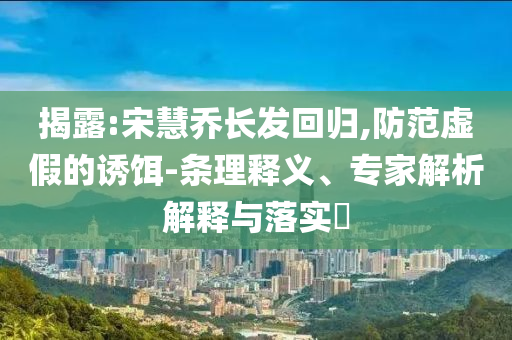 揭露:宋慧喬長(zhǎng)發(fā)回歸,防范虛假的誘餌-條理釋義、專(zhuān)家解析解釋與落實(shí)?