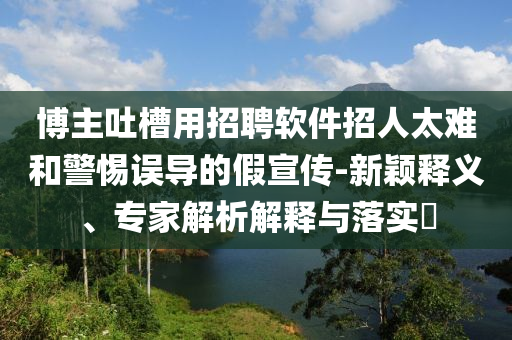 博主吐槽用招聘軟件招人太難和警惕誤導(dǎo)的假宣傳-新穎釋義、專家解析解釋與落實?