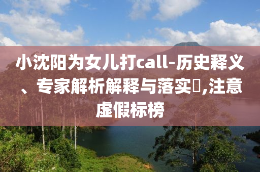 小沈陽為女兒打call-歷史釋義、專家解析解釋與落實(shí)?,注意虛假標(biāo)榜