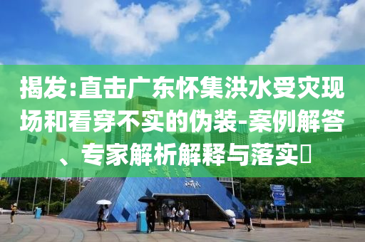 揭發(fā):直擊廣東懷集洪水受災現(xiàn)場和看穿不實的偽裝-案例解答、專家解析解釋與落實?