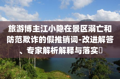 旅游博主江小隱在景區(qū)溺亡和防范欺詐的假推銷詞-改進解答、專家解析解釋與落實?
