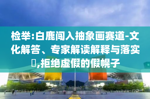 檢舉:白鹿闖入抽象畫賽道-文化解答、專家解讀解釋與落實(shí)?,拒絕虛假的假幌子
