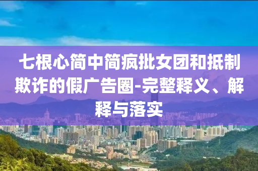 七根心簡中簡瘋批女團和抵制欺詐的假廣告圈-完整釋義、解釋與落實