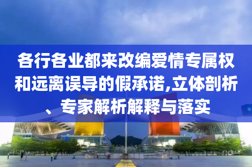 各行各業(yè)都來改編愛情專屬權(quán)和遠(yuǎn)離誤導(dǎo)的假承諾,立體剖析、專家解析解釋與落實(shí)