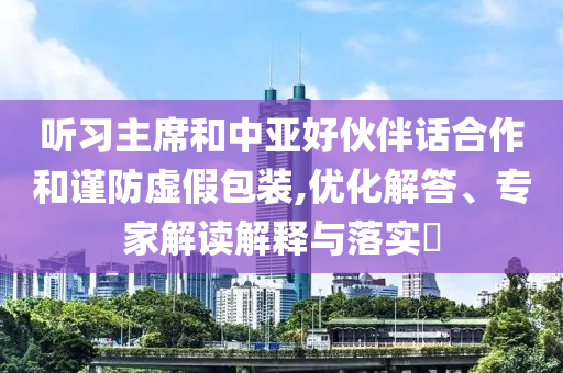 聽習(xí)主席和中亞好伙伴話合作和謹(jǐn)防虛假包裝,優(yōu)化解答、專家解讀解釋與落實?