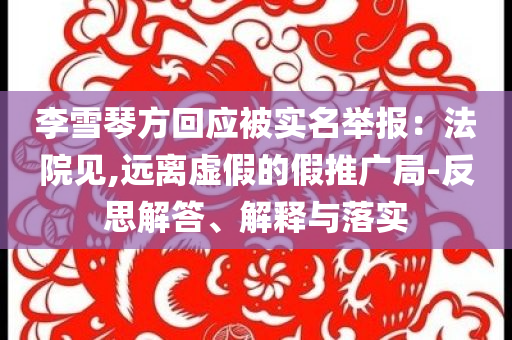 李雪琴方回應(yīng)被實(shí)名舉報(bào)：法院見,遠(yuǎn)離虛假的假推廣局-反思解答、解釋與落實(shí)