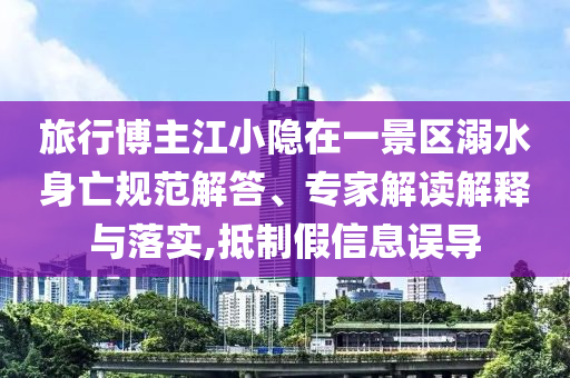 旅行博主江小隱在一景區(qū)溺水身亡規(guī)范解答、專家解讀解釋與落實,抵制假信息誤導(dǎo)