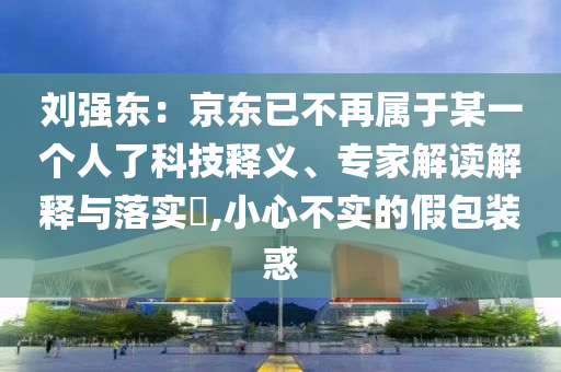 劉強東：京東已不再屬于某一個人了科技釋義、專家解讀解釋與落實?,小心不實的假包裝惑
