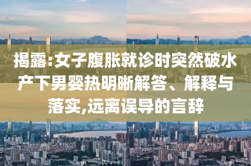 揭露:女子腹脹就診時(shí)突然破水產(chǎn)下男嬰熱明晰解答、解釋與落實(shí),遠(yuǎn)離誤導(dǎo)的言辭