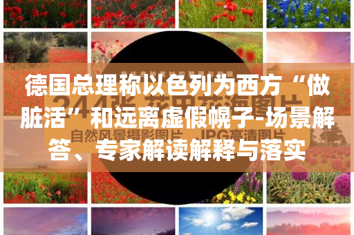 德國(guó)總理稱(chēng)以色列為西方“做臟活”和遠(yuǎn)離虛假幌子-場(chǎng)景解答、專(zhuān)家解讀解釋與落實(shí)