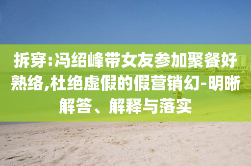 拆穿:馮紹峰帶女友參加聚餐好熟絡(luò),杜絕虛假的假營銷幻-明晰解答、解釋與落實