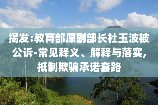 揭發(fā):教育部原副部長(zhǎng)杜玉波被公訴-常見釋義、解釋與落實(shí),抵制欺騙承諾套路