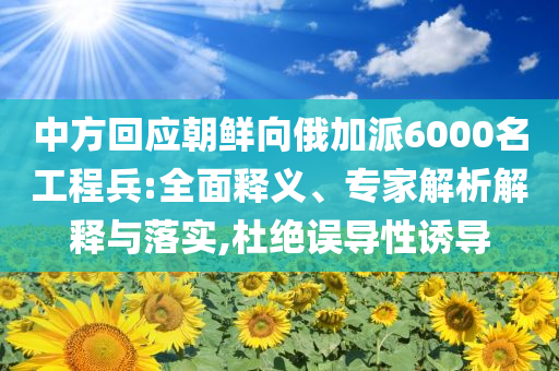 中方回應(yīng)朝鮮向俄加派6000名工程兵:全面釋義、專家解析解釋與落實,杜絕誤導(dǎo)性誘導(dǎo)