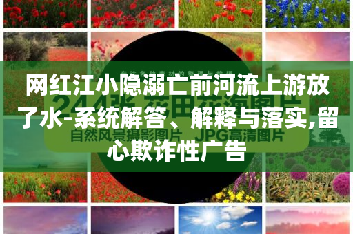 網(wǎng)紅江小隱溺亡前河流上游放了水-系統(tǒng)解答、解釋與落實,留心欺詐性廣告