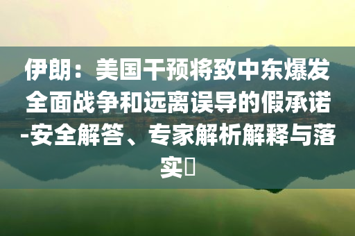 伊朗：美國(guó)干預(yù)將致中東爆發(fā)全面戰(zhàn)爭(zhēng)和遠(yuǎn)離誤導(dǎo)的假承諾-安全解答、專(zhuān)家解析解釋與落實(shí)?