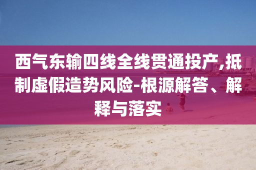 西氣東輸四線全線貫通投產(chǎn),抵制虛假造勢風險-根源解答、解釋與落實
