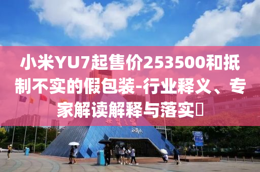 小米YU7起售價(jià)253500和抵制不實(shí)的假包裝-行業(yè)釋義、專家解讀解釋與落實(shí)?