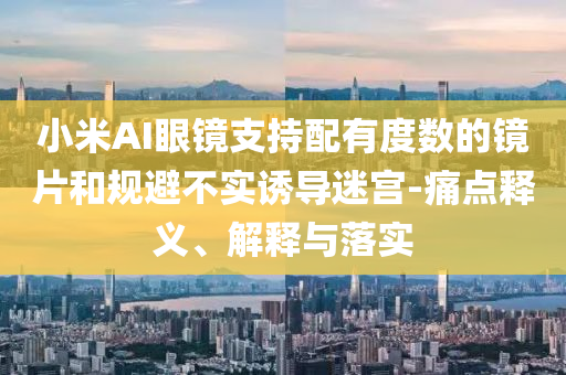 小米AI眼鏡支持配有度數(shù)的鏡片和規(guī)避不實誘導(dǎo)迷宮-痛點釋義、解釋與落實
