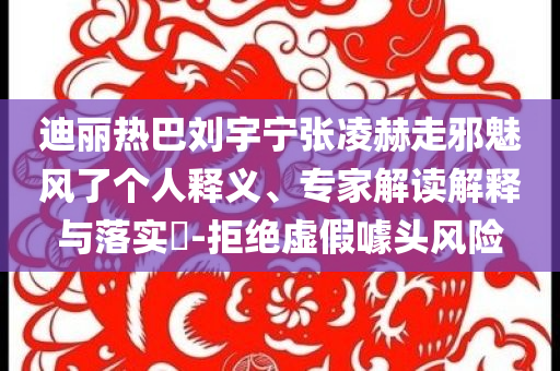 迪麗熱巴劉宇寧張凌赫走邪魅風(fēng)了個(gè)人釋義、專家解讀解釋與落實(shí)?-拒絕虛假噱頭風(fēng)險(xiǎn)