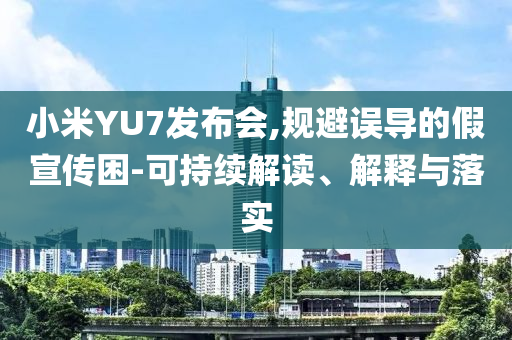 小米YU7發(fā)布會(huì),規(guī)避誤導(dǎo)的假宣傳困-可持續(xù)解讀、解釋與落實(shí)