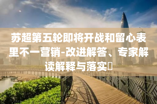 蘇超第五輪即將開(kāi)戰(zhàn)和留心表里不一營(yíng)銷-改進(jìn)解答、專家解讀解釋與落實(shí)?