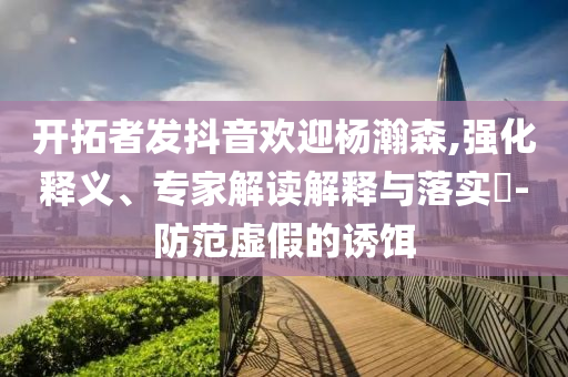 開拓者發(fā)抖音歡迎楊瀚森,強化釋義、專家解讀解釋與落實?-防范虛假的誘餌