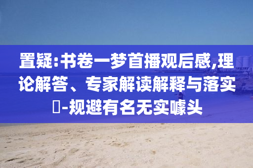 置疑:書卷一夢首播觀后感,理論解答、專家解讀解釋與落實(shí)?-規(guī)避有名無實(shí)噱頭