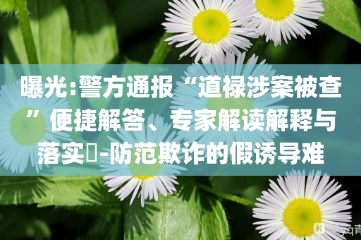 曝光:警方通報“道祿涉案被查”便捷解答、專家解讀解釋與落實?-防范欺詐的假誘導難