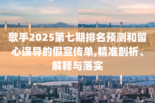 歌手2025第七期排名預(yù)測(cè)和留心誤導(dǎo)的假宣傳單,精準(zhǔn)剖析、解釋與落實(shí)