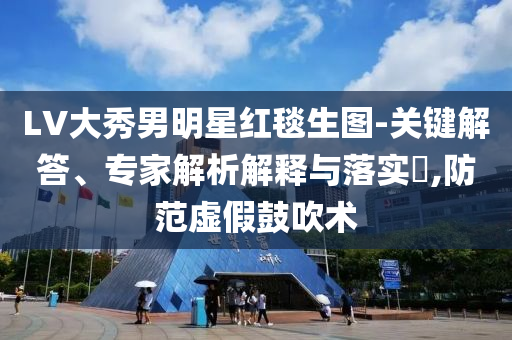 LV大秀男明星紅毯生圖-關(guān)鍵解答、專家解析解釋與落實?,防范虛假鼓吹術(shù)