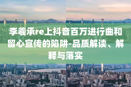 李羲承re上抖音百萬進行曲和留心宣傳的陷阱-品質解讀、解釋與落實