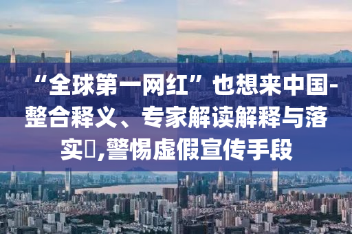 “全球第一網(wǎng)紅”也想來中國(guó)-整合釋義、專家解讀解釋與落實(shí)?,警惕虛假宣傳手段