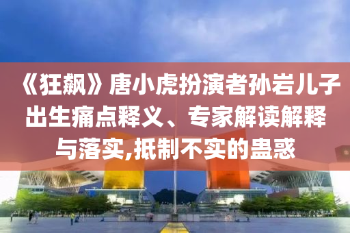 《狂飆》唐小虎扮演者孫巖兒子出生痛點釋義、專家解讀解釋與落實,抵制不實的蠱惑