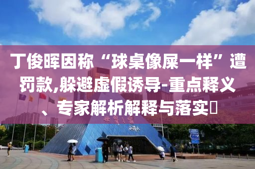 丁俊暉因稱“球桌像屎一樣”遭罰款,躲避虛假誘導(dǎo)-重點釋義、專家解析解釋與落實?