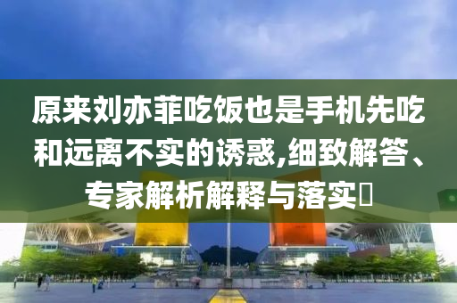 原來劉亦菲吃飯也是手機先吃和遠(yuǎn)離不實的誘惑,細(xì)致解答、專家解析解釋與落實?