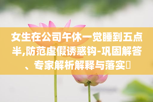 女生在公司午休一覺睡到五點半,防范虛假誘惑鉤-鞏固解答、專家解析解釋與落實?