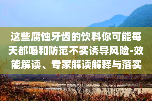 這些腐蝕牙齒的飲料你可能每天都喝和防范不實(shí)誘導(dǎo)風(fēng)險(xiǎn)-效能解讀、專(zhuān)家解讀解釋與落實(shí)