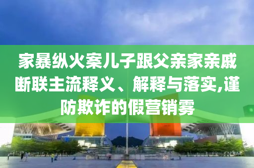 家暴縱火案兒子跟父親家親戚斷聯(lián)主流釋義、解釋與落實(shí),謹(jǐn)防欺詐的假營銷霧